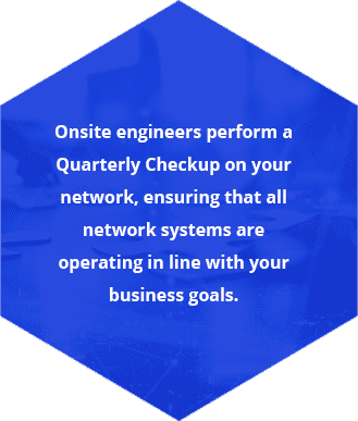 Onsite engineers perform a Quarterly Checkup on your network, ensuring that all network systems are operating in line with your business goals.